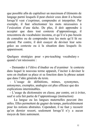 que possible afin de capitaliser un maximum d’éléments de
langage parmi lesquels il peut choisir ceux dont il a besoin
lorsqu’il veut s’exprimer, comprendre et interpréter. Par
exemple, il faut sélectionner les mots nécessaires à
l’exécution d’une tâche. De plus, il doit apprendre à
accepter que dans tout contexte d’apprentissage, il
rencontrera du vocabulaire inconnu, et qu’il n’a pas besoin
de connaître ou de comprendre tous les mots qu’il lit ou
entend. Par contre, il doit essayer de deviner leur sens
grâce au contexte ou à la situation dans lesquels ils
apparaissent.
Quelques stratégies pour « pre-teaching vocabulary »
quand c’est nécessaire :
- Demander à l’élève d’étudier ou d’examiner le contexte
dans lequel le nouveau terme apparaît, l’inciter à deviner le
sens en étudiant sa place et sa fonction dans la phrase autant
que dans l’idée générale du texte.
- L’usage de définitions, mimes, synonymes,
antonymes, exemples, analogies est plus efficace que des
explications interminables.
- L’usage du dictionnaire en classe, par contre, est à éviter,
sauf si cela fait partie de l’apprentissage (instruction)
La langue ou les langues maternelles peuvent être
utiles. Elles permettent de gagner du temps, particulièrement
pour les notions abstraites. Cependant, il ne faut y recourir
qu’en dernier ressort, seulement lorsqu’il n’y a aucun
moyen de faire autrement.
52
 
