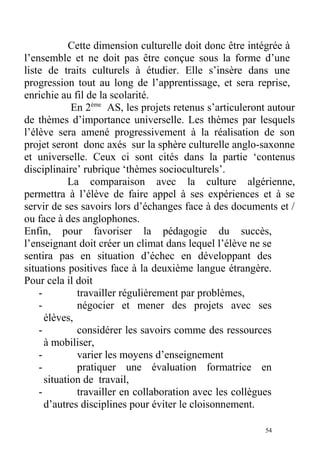 Cette dimension culturelle doit donc être intégrée à
l’ensemble et ne doit pas être conçue sous la forme d’une
liste de traits culturels à étudier. Elle s’insère dans une
progression tout au long de l’apprentissage, et sera reprise,
enrichie au fil de la scolarité.
En 2ème
AS, les projets retenus s’articuleront autour
de thèmes d’importance universelle. Les thèmes par lesquels
l’élève sera amené progressivement à la réalisation de son
projet seront donc axés sur la sphère culturelle anglo-saxonne
et universelle. Ceux ci sont cités dans la partie ‘contenus
disciplinaire’ rubrique ‘thèmes socioculturels’.
La comparaison avec la culture algérienne,
permettra à l’élève de faire appel à ses expériences et à se
servir de ses savoirs lors d’échanges face à des documents et /
ou face à des anglophones.
Enfin, pour favoriser la pédagogie du succès,
l’enseignant doit créer un climat dans lequel l’élève ne se
sentira pas en situation d’échec en développant des
situations positives face à la deuxième langue étrangère.
Pour cela il doit
- travailler régulièrement par problèmes,
- négocier et mener des projets avec ses
élèves,
- considérer les savoirs comme des ressources
à mobiliser,
- varier les moyens d’enseignement
- pratiquer une évaluation formatrice en
situation de travail,
- travailler en collaboration avec les collègues
d’autres disciplines pour éviter le cloisonnement.
54
 