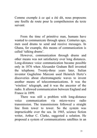 Comme exemple à ce qui a été dit, nous proposons
une feuille de route pour la compréhension du texte
suivant:
From the time of primitive man, humans have
wanted to communicate through space. Centuries ago,
men used drums to send and receive messages. In
Ghana, for example, this means of communication is
called ‘talking drums’.
However, communication through drums and
other means was not satisfactory over long distances.
Long-distance voice communication became possible
only in 1876 when Alexander Graham Bell invented
the telephone. Twenty-three years later, Italian
inventor Guglielmo Marconi used Heinrich Hertz’s
discoveries about electromagnetic waves to invent
another means of telecommunications. It was the
‘wireless’ telegraph, and it was the ancestor of the
radio. It allowed communication between England and
France in 1899.
There was still a problem with long-distance
voice communication via micro-wave radio
transmission. The transmissions followed a straight
line from tower to tower. So the system was
impracticable over the sea. In 1945, science fiction
writer, Arthur C. Clarke, suggested a solution. He
proposed a system of communications satellites in an
55
 