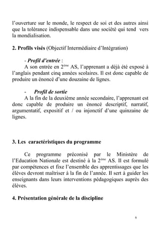 l’ouverture sur le monde, le respect de soi et des autres ainsi
que la tolérance indispensable dans une société qui tend vers
la mondialisation.
2. Profils visés (Objectif Intermédiaire d’Intégration)
- Profil d’entrée :
A son entrée en 2ème
AS, l’apprenant a déjà été exposé à
l’anglais pendant cinq années scolaires. Il est donc capable de
produire un énoncé d’une douzaine de lignes.
- Profil de sortie
A la fin de la deuxième année secondaire, l’apprenant est
donc capable de produire un énoncé descriptif, narratif,
argumentatif, expositif et / ou injonctif d’une quinzaine de
lignes.
3. Les caractéristiques du programme
Ce programme préconisé par le Ministère de
l’Education Nationale est destiné à la 2ème
AS. Il est formulé
par compétences et fixe l’ensemble des apprentissages que les
élèves devront maîtriser à la fin de l’année. Il sert à guider les
enseignants dans leurs interventions pédagogiques auprès des
élèves.
4. Présentation générale de la discipline
6
 