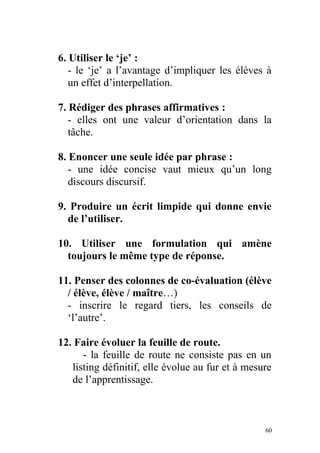 6. Utiliser le ‘je’ :
- le ‘je’ a l’avantage d’impliquer les élèves à
un effet d’interpellation.
7. Rédiger des phrases affirmatives :
- elles ont une valeur d’orientation dans la
tâche.
8. Enoncer une seule idée par phrase :
- une idée concise vaut mieux qu’un long
discours discursif.
9. Produire un écrit limpide qui donne envie
de l’utiliser.
10. Utiliser une formulation qui amène
toujours le même type de réponse.
11. Penser des colonnes de co-évaluation (élève
/ élève, élève / maître…)
- inscrire le regard tiers, les conseils de
‘l’autre’.
12. Faire évoluer la feuille de route.
- la feuille de route ne consiste pas en un
listing définitif, elle évolue au fur et à mesure
de l’apprentissage.
60
 