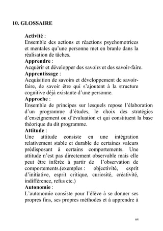 10. GLOSSAIRE
Activité :
Ensemble des actions et réactions psychomotrices
et mentales qu’une personne met en branle dans la
réalisation de tâches.
Apprendre :
Acquérir et développer des savoirs et des savoir-faire.
Apprentissage :
Acquisition de savoirs et développement de savoir-
faire, de savoir être qui s’ajoutent à la structure
cognitive déjà existante d’une personne.
Approche :
Ensemble de principes sur lesquels repose l’élaboration
d’un programme d’études, le choix des stratégies
d’enseignement ou d’évaluation et qui constituent la base
théorique du dit programme.
Attitude :
Une attitude consiste en une intégration
relativement stable et durable de certaines valeurs
prédisposant à certains comportements. Une
attitude n’est pas directement observable mais elle
peut être inférée à partir de l’observation de
comportements.(exemples : objectivité, esprit
d’initiative, esprit critique, curiosité, créativité,
indifférence, refus etc.)
Autonomie :
L’autonomie consiste pour l’élève à se donner ses
propres fins, ses propres méthodes et à apprendre à
64
 