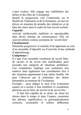 s’auto évaluer. Elle engage une redéfinition des
tâches et des rôles de l’enseignant.
Quand la progression vers l’autonomie est la
finalité de l‘éducation et de la formation, on met les
élèves en situation de prendre des initiatives et de
faire des choix dans le cadre de leur travail scolaire
Capacité :
Activité intellectuelle stabilisée et reproductible
dans divers champs de connaissances. Elle est
souvent utilisée comme synonyme de ‘savoir-faire’
Cheminement :
Démarche progressive et orientée d’un apprenant au sein
d’un ensemble d’objectifs ou d’activités d’une méthode
d’apprentissage.
Compétence :
Il s’agit d’un ensemble coordonné de savoir faire,
de savoirs et de savoir être mobilisables pour
résoudre une catégorie de situations problèmes.
Une compétence implique non seulement leur
maîtrise mais également leur coordination face à
des situations appartenant à une même famille. On
peut l’observer par la réalisation des tâches
demandées au moment de l’évaluation.
Exemple ; pour rédiger le récit d’un évènement
auquel on a assisté il faut mobiliser et coordonner
plusieurs savoir faire, de savoirs et de savoir être :
Il faut être capable de se situer, de situer les
choses dans le temps et dans l’espace, construire
des phrases significatives et grammaticalement
correctes, reconnaître et utiliser différentes
65
 