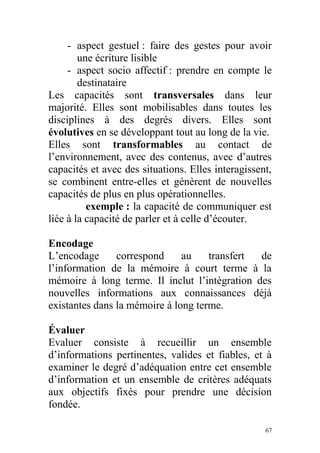 - aspect gestuel : faire des gestes pour avoir
une écriture lisible
- aspect socio affectif : prendre en compte le
destinataire
Les capacités sont transversales dans leur
majorité. Elles sont mobilisables dans toutes les
disciplines à des degrés divers. Elles sont
évolutives en se développant tout au long de la vie.
Elles sont transformables au contact de
l’environnement, avec des contenus, avec d’autres
capacités et avec des situations. Elles interagissent,
se combinent entre-elles et génèrent de nouvelles
capacités de plus en plus opérationnelles.
exemple : la capacité de communiquer est
liée à la capacité de parler et à celle d’écouter.
Encodage
L’encodage correspond au transfert de
l’information de la mémoire à court terme à la
mémoire à long terme. Il inclut l’intégration des
nouvelles informations aux connaissances déjà
existantes dans la mémoire à long terme.
Évaluer
Evaluer consiste à recueillir un ensemble
d’informations pertinentes, valides et fiables, et à
examiner le degré d’adéquation entre cet ensemble
d’information et un ensemble de critères adéquats
aux objectifs fixés pour prendre une décision
fondée.
67
 