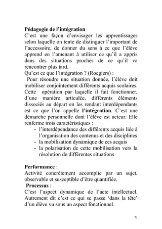 Pédagogie de l’intégration
C’est une façon d’envisager les apprentissages
selon laquelle on tente de distinguer l’important de
l’accessoire, de donner du sens à ce que l’élève
apprend en l’amenant à utiliser ce qu’il a appris
dans des situations proches de ce qu’il va
rencontrer plus tard.
Qu’est ce que l’intégration ? (Roegiers) :
Pour résoudre une situation donnée, l’élève doit
mobiliser conjointement différents acquis scolaires.
Cette opération par laquelle il fait fonctionner,
d’une manière articulée, différents éléments
dissociés au départ en les rendant interdépendants
est ce que l’on appelle l’intégration. C’est une
démarche personnelle dont l’élève est acteur. Elle
renferme trois caractéristiques :
- l’interdépendance des différents acquis liée à
l’organisation des contenus et des disciplines
- la mobilisation dynamique de ces acquis
- la polarisation de cette mobilisation vers la
résolution de différentes situations
Performance :
Activité concrètement accomplie par un sujet,
observable et susceptible d’être quantifiée.
Processus :
C’est l’aspect dynamique de l’acte intellectuel.
Autrement dit c’est ce qui se passe ‘dans la tête’
d’un élève vu sous un aspect fonctionnel.
71
 