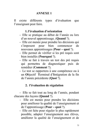 ANNEXE 1
Il existe différents types d’évaluation que
l’enseignant peut faire.
1.l’évaluation d’orientation
- Elle se pratique au début de l’année ou lors
d’un nouvel apprentissage. (Quand ?).
- Elle est menée pour prendre les décisions qui
s’imposent pour bien commencer de
nouveaux apprentissages (Pour – quoi ?).
- Elle permet de vérifier si les pré requis sont
bien installés (Pourquoi ?).
- Elle se fait à travers un test des pré requis
qui permettra de diagnostiquer puis de
remédier (Comment ?).
- Le test se rapportera à une compétence ou à
un Objectif Terminal d’Intégration de la fin
de l’année précédente (Quoi ?).
2. l’évaluation de régulation
- Elle se fait tout au long de l’année, pendant
chacune des leçons (Quand ?).
- Elle est menée pour prendre les décisions
pour améliorer la qualité de l’enseignement et
de l’apprentissage (Pour – quoi ?).
- Elle est faite pour réguler le plus rapidement
possible, adapter l’enseignement aux élèves,
améliorer la qualité de l’enseignement et de
75
 