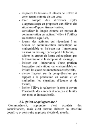 - respecter les besoins et intérêts de l’élève et
ce en tenant compte de son vécu,
- tenir compte des différents styles
d’apprentissage en proposant aux élèves des
situations d’apprentissage variées,
- considérer la langue comme un moyen de
communication en incitant l’élève à l’utiliser
en contexte signifiant,
- fournir des activités qui répondent à un
besoin de communication authentique ou
vraisemblable en insistant sur l’importance
du sens du message par rapport à la forme,
- tolérer les erreurs de forme qui ne gênent pas
la transmission et la réception du message,
- insister sur l’importance d’une pratique
langagière authentique ou vraisemblable en
évitant les exercices monotones et répétitifs,
- mettre l’accent sur la compréhension par
rapport à la production en variant et en
multipliant les situations d’écoute et de
lecture,
- inciter l’élève à rechercher le sens à travers
l’ensemble des énoncés et non pas se limiter
aux mots et énoncés isolés.
4.2. Qu’est-ce qu’apprendre ?
Communément, apprendre c’est acquérir des
connaissances, mais c’est surtout élaborer sa structure
cognitive et construire sa propre théorie du monde.
8
 