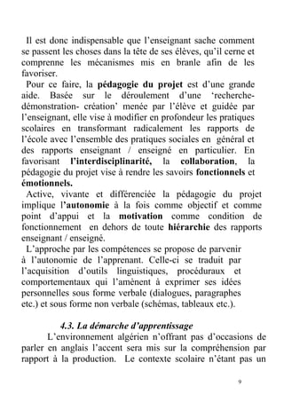 Il est donc indispensable que l’enseignant sache comment
se passent les choses dans la tête de ses élèves, qu’il cerne et
comprenne les mécanismes mis en branle afin de les
favoriser.
Pour ce faire, la pédagogie du projet est d’une grande
aide. Basée sur le déroulement d’une ‘recherche-
démonstration- création’ menée par l’élève et guidée par
l’enseignant, elle vise à modifier en profondeur les pratiques
scolaires en transformant radicalement les rapports de
l’école avec l’ensemble des pratiques sociales en général et
des rapports enseignant / enseigné en particulier. En
favorisant l’interdisciplinarité, la collaboration, la
pédagogie du projet vise à rendre les savoirs fonctionnels et
émotionnels.
Active, vivante et différenciée la pédagogie du projet
implique l’autonomie à la fois comme objectif et comme
point d’appui et la motivation comme condition de
fonctionnement en dehors de toute hiérarchie des rapports
enseignant / enseigné.
L’approche par les compétences se propose de parvenir
à l’autonomie de l’apprenant. Celle-ci se traduit par
l’acquisition d’outils linguistiques, procéduraux et
comportementaux qui l’amènent à exprimer ses idées
personnelles sous forme verbale (dialogues, paragraphes
etc.) et sous forme non verbale (schémas, tableaux etc.).
4.3. La démarche d’apprentissage
L’environnement algérien n’offrant pas d’occasions de
parler en anglais l’accent sera mis sur la compréhension par
rapport à la production. Le contexte scolaire n’étant pas un
9
 