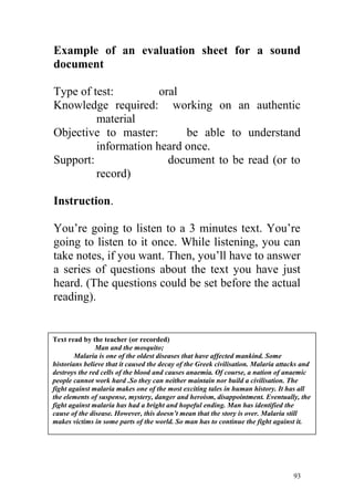 Example of an evaluation sheet for a sound
document
Type of test: oral
Knowledge required: working on an authentic
material
Objective to master: be able to understand
information heard once.
Support: document to be read (or to
record)
Instruction.
You’re going to listen to a 3 minutes text. You’re
going to listen to it once. While listening, you can
take notes, if you want. Then, you’ll have to answer
a series of questions about the text you have just
heard. (The questions could be set before the actual
reading).
Man and the mosqui
93
Text read by the teacher (or recorded)
Man and the mosquito;
Malaria is one of the oldest diseases that have affected mankind. Some
historians believe that it caused the decay of the Greek civilisation. Malaria attacks and
destroys the red cells of the blood and causes anaemia. Of course, a nation of anaemic
people cannot work hard .So they can neither maintain nor build a civilisation. The
fight against malaria makes one of the most exciting tales in human history. It has all
the elements of suspense, mystery, danger and heroism, disappointment. Eventually, the
fight against malaria has had a bright and hopeful ending. Man has identified the
cause of the disease. However, this doesn’t mean that the story is over. Malaria still
makes victims in some parts of the world. So man has to continue the fight against it.
 