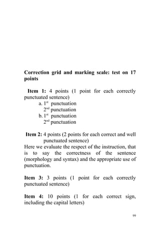 Correction grid and marking scale: test on 17
points
Item 1: 4 points (1 point for each correctly
punctuated sentence)
a. 1st
punctuation
2nd
punctuation
b.1st
punctuation
2nd
punctuation
Item 2: 4 points (2 points for each correct and well
punctuated sentence)
Here we evaluate the respect of the instruction, that
is to say the correctness of the sentence
(morphology and syntax) and the appropriate use of
punctuation.
Item 3: 3 points (1 point for each correctly
punctuated sentence)
Item 4: 10 points (1 for each correct sign,
including the capital letters)
99
 
