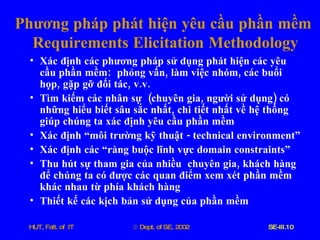 Phương   pháp   phát   hiện   yêu   cầu   phần   mềm   Requirements   Elicitation   Methodology Xác   định   các   phương   pháp   sử   dụng   phát   hiện   các   yêu   cầu   phần   mềm :  phỏng   vấn ,  làm   việc   nhóm ,  các   buổi   họp ,  gặp   gỡ   đối   tác ,  v . v . Tìm   kiếm   các   nhân   sự   ( chuyên   gia ,  người   sử   dụng )  có   những   hiểu   biết   sâu   sắc   nhất ,  chi   tiết   nhất   về   hệ   thống   giúp   chúng   ta   xác   định   yêu   cầu   phần   mềm   Xác   định   “môi   trường   kỹ   thuật  -  technical   environment” Xác   định   các   “ràng   buộc   lĩnh   vực   domain   constraints” Thu   hút   sự   tham   gia   của   nhiều   chuyên   gia ,  khách   hàng   để   chúng   ta   có   được   các   quan   điểm   xem   xét   phần   mềm   khác   nhau   từ   phía   khách   hàng Thiết   kế   các   kịch   bản   sử   dụng   của   phần   mềm 