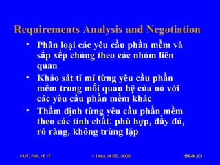 Requirements   Analysis   and   Negotiation Phân   loại   các   yêu   cầu   phần   mềm   và   sắp   xếp   chúng   theo   các   nhóm   liên   quan   Khảo   sát   tỉ   mỉ   từng   yêu   cầu   phần   mềm   trong   mối   quan   hệ   của   nó   với   các   yêu   cầu   phần   mềm   khác Thẩm   định   từng   yêu   cầu   phần   mềm   theo   các   tính   chất :  phù   hợp ,  đầy   đủ ,  rõ   ràng ,  không   trùng   lặp 