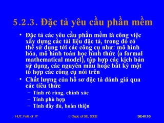 5.2.3.  Đặc   tả   yêu   cầu   phần   mềm Đặc   tả   các   yêu   cầu   phần   mềm   là   công   việc   xây   dựng   các   tài   liệu   đặc   tả ,  trong   đó   có   thể   sử   dụng   tới   các   công   cụ   như :  mô   hình   hóa ,  mô   hình   toán   học   hình   thức  ( a   formal   mathematical   model ),  tập   hợp   các   kịch   bản   sử   dụng ,  các   nguyên   mẫu   hoặc   bất   kỳ   một   tổ   hợp   các   công   cụ   nói   trên Chất   lượng   của   hồ   sơ   đặc   tả   đánh   giá   qua   các   tiêu   thức Tính   rõ   ràng ,  chính   xác Tính   phù   hợp Tính   đầy   đủ ,  hoàn   thiện 