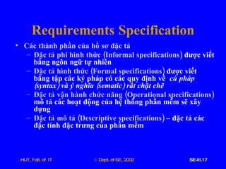 Requirements   Specification Các   thành   phần   của   hồ   sơ   đặc   tả Đặc   tả   phi   hình   thức  ( Informal   specifications )   được   viết   bằng   ngôn   ngữ   tự   nhiên Đặc   tả   hình   thức  ( Formal   specifications )   được   viết   bằng   tập   các   ký   pháp   có   các   quy   định   về   cú   pháp  ( syntax )  và   ý   nghĩa  ( sematic )  rất   chặt   chẽ Đặc   tả   vận   hành   chức   năng  ( Operational   specifications )  mô   tả   các   hoạt   động   của   hệ   thống   phần   mềm   sẽ   xây   dựng Đặc   tả   mô   tả  ( Descriptive   specifications )   –   đặc   tả   các   đặc   tính   đặc   trưng   của   phần   mềm 