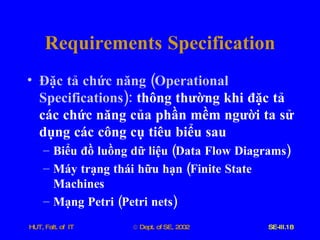 Requirements   Specification Đặc   tả   chức   năng  ( Operational   Specifications ):  thông   thường   khi   đặc   tả   các   chức   năng   của   phần   mềm   người   ta   sử   dụng   các   công   cụ   tiêu   biểu   sau Biểu   đồ   luồng   dữ   liệu  ( Data   Flow   Diagrams ) Máy   trạng   thái   hữu   hạn  ( Finite   State   Machines Mạng   Petri  ( Petri   nets ) 
