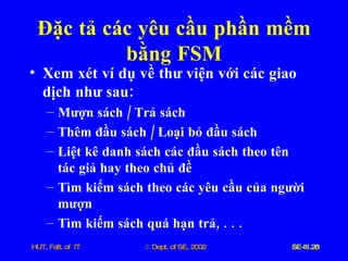 Đặc   tả   các   yêu   cầu   phần   mềm   bằng   FSM Xem   xét   ví   dụ   về   thư   viện   với   các   giao   dịch   như   sau : Mượn   sách  /  Trả   sách Thêm   đầu   sách  /  Loại   bỏ   đầu   sách Liệt   kê   danh   sách   các   đầu   sách   theo   tên   tác   giả   hay   theo   chủ   đề Tìm   kiếm   sách   theo   các   yêu   cầu   của   người   mượn Tìm   kiếm   sách   quá   hạn   trả , . . . 