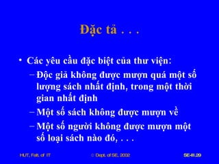 Đặc   tả  . . . Các   yêu   cầu   đặc   biệt   của   thư   viện : Độc   giả   không   được   mượn   quá   một   số   lượng   sách   nhất   định ,  trong   một   thời   gian   nhất   định Một   số   sách   không   được   mượn   về Một   số   người   không   được   mượn   một   số   loại   sách   nào   đó , . . . 
