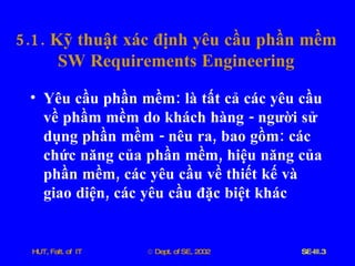 5.1.  Kỹ   thuật   xác   định   yêu   cầu   phần   mềm SW   Requirements   Engineering Yêu   cầu   phần   mềm :  là   tất   cả   các   yêu   cầu   về   phầm   mềm   do   khách   hàng  -  người   sử   dụng   phần   mềm  -  nêu   ra ,  bao   gồm :  các   chức   năng   của   phần   mềm ,  hiệu   năng   của   phần   mềm ,  các   yêu   cầu   về   thiết   kế   và   giao   diện ,  các   yêu   cầu   đặc   biệt   khác 
