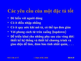 Các   yêu   cầu   của   một   đặc   tả   tốt Đẽ   hiểu   với   người   dùng Có   ít   điều   nhập   nhằng Có   ít   quy   ước   khi   mô   tả ,  có   thể   tạo   đơn   giản Với   phong   cách   từ   trên   xuống  ( topdown ) Dễ   triển   khai   cho   những   pha   sau   của   vòng   đời :  thiết   kế   hệ   thống   và   thiết   kế   chương   trình   và   giao   diện   dễ   làm ,  đảm   bảo   tính   nhất   quán , . . . 