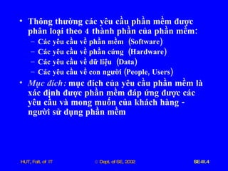 Thông   thường   các   yêu   cầu   phần   mềm   được   phân   loại   theo  4  thành   phần   của   phần   mềm : Các   yêu   cầu   về   phần   mềm   ( Software ) Các   yêu   cầu   về   phần   cứng   ( Hardware ) Các   yêu   cầu   về   dữ   liệu   ( Data ) Các   yêu   cầu   về   con   người  ( People ,  Users ) Mục   đích :   mục   đích   của   yêu   cầu   phần   mềm   là   xác   định   được   phần   mềm   đáp   ứng   được   các   yêu   cầu   và   mong   muốn   của   khách   hàng  -  người   sử   dụng   phần   mềm 