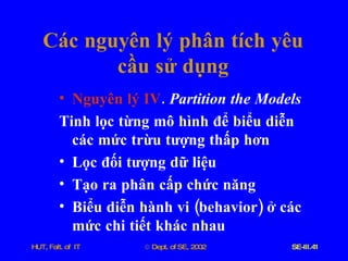 Các   nguyên   lý   phân   tích   yêu   cầu   sử   dụng Nguyên   lý   IV .  Partition   the   Models Tinh   lọc   từng   mô   hình   để   biểu   diễn   các   mức   trừu   tượng   thấp   hơn   Lọc   đối   tượng   dữ   liệu Tạo   ra   phân   cấp   chức   năng Biểu   diễn   hành   vi  ( behavior )  ở   các   mức   chi   tiết   khác   nhau 