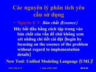 Các   nguyên   lý   phân   tích   yêu   cầu   sử   dụng Nguyên   lý   V .   Bản   chất  ( Essence ) Hãy   bắt   đầu   bằng   cách   tập   trung   vào   bản   chất   của   vấn   đề   chứ   không   xem   xét   những   chi   tiết   cài   đặt  ( begin   by   focusing   on   the   essence   of   the   problem   without   regard   to   implementation   details ) New   Tool :  Unified   Modeling   Language  ( UML )! 