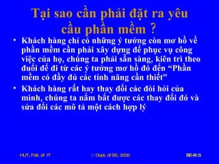 Tại   sao   cần   phải   đặt   ra   yêu   cầu   phần   mềm  ? Khách   hàng   chỉ   có   những   ý   tưởng   còn   mơ   hồ   về   phần   mềm   cần   phải   xây   dựng   để   phục   vụ   công   việc   của   họ ,  chúng   ta   phải   sẵn   sàng ,  kiên   trì   theo   đuổi   để   đi   từ   các   ý   tưởng   mơ   hồ   đó   đến   “Phần   mềm   có   đầy   đủ   các   tính   năng   cần   thiết” Khách   hàng   rất   hay   thay   đổi   các   đòi   hỏi   của   mình ,  chúng   ta   nắm   bắt   được   các   thay   đổi   đó   và   sửa   đổi   các   mô   tả   một   cách   hợp   lý 