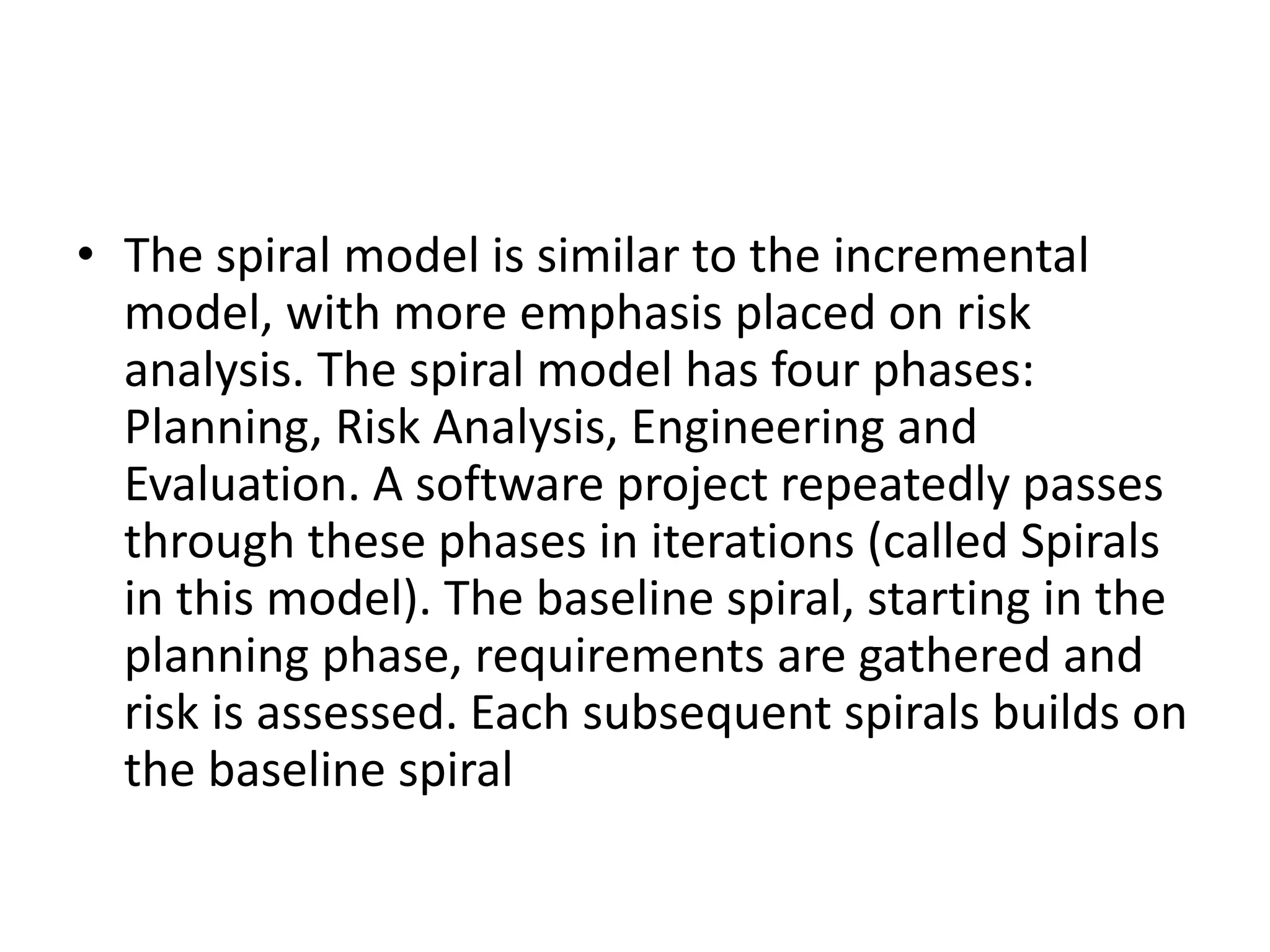 • The spiral model is similar to the incremental
model, with more emphasis placed on risk
analysis. The spiral model has four phases:
Planning, Risk Analysis, Engineering and
Evaluation. A software project repeatedly passes
through these phases in iterations (called Spirals
in this model). The baseline spiral, starting in the
planning phase, requirements are gathered and
risk is assessed. Each subsequent spirals builds on
the baseline spiral
 
