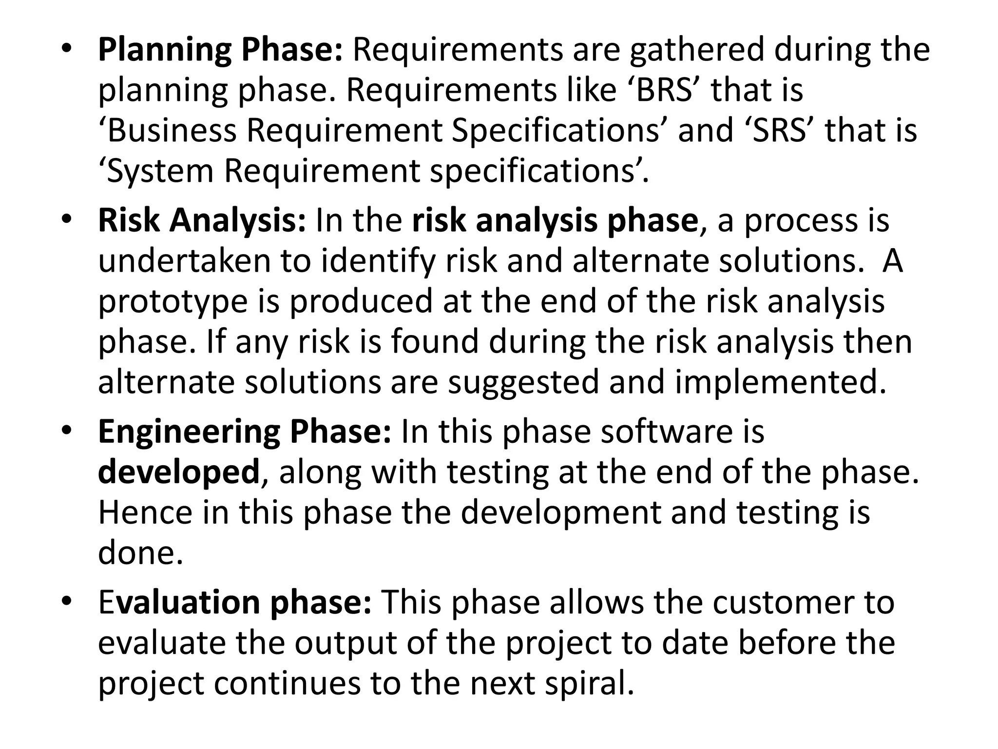 • Planning Phase: Requirements are gathered during the
planning phase. Requirements like ‘BRS’ that is
‘Business Requirement Specifications’ and ‘SRS’ that is
‘System Requirement specifications’.
• Risk Analysis: In the risk analysis phase, a process is
undertaken to identify risk and alternate solutions. A
prototype is produced at the end of the risk analysis
phase. If any risk is found during the risk analysis then
alternate solutions are suggested and implemented.
• Engineering Phase: In this phase software is
developed, along with testing at the end of the phase.
Hence in this phase the development and testing is
done.
• Evaluation phase: This phase allows the customer to
evaluate the output of the project to date before the
project continues to the next spiral.
 