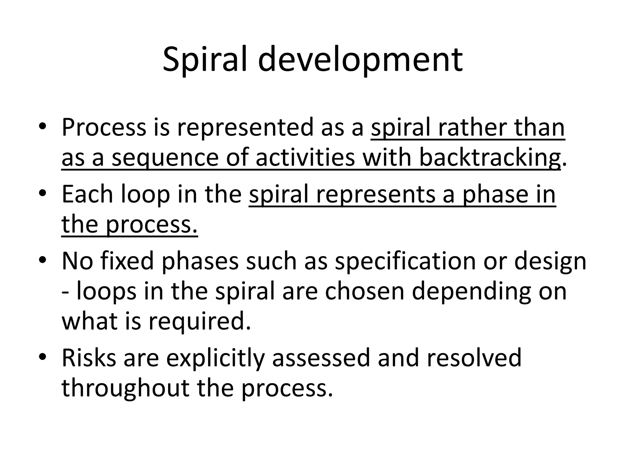 Spiral development
• Process is represented as a spiral rather than
as a sequence of activities with backtracking.
• Each loop in the spiral represents a phase in
the process.
• No fixed phases such as specification or design
- loops in the spiral are chosen depending on
what is required.
• Risks are explicitly assessed and resolved
throughout the process.
 