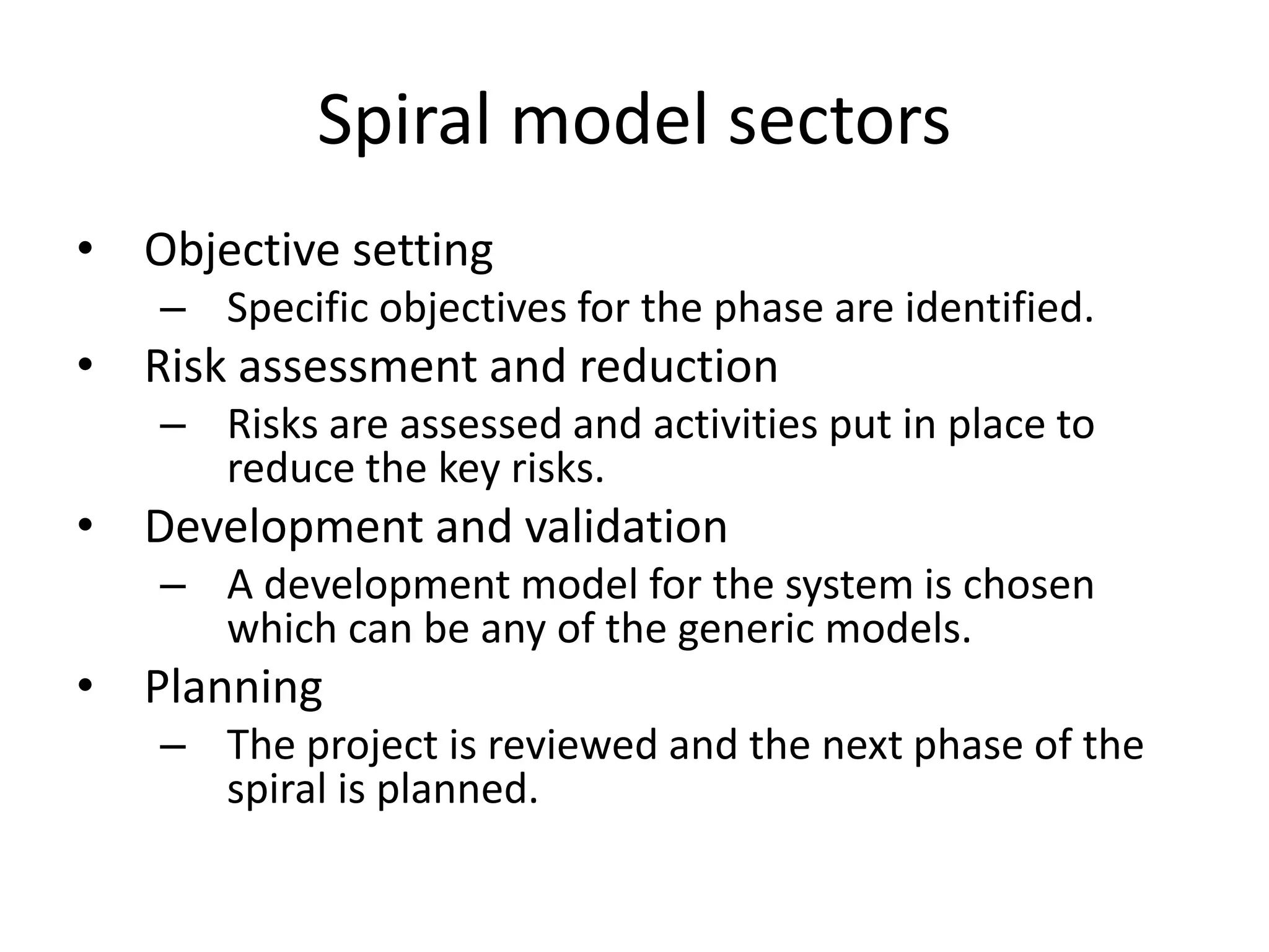 Spiral model sectors
• Objective setting
– Specific objectives for the phase are identified.
• Risk assessment and reduction
– Risks are assessed and activities put in place to
reduce the key risks.
• Development and validation
– A development model for the system is chosen
which can be any of the generic models.
• Planning
– The project is reviewed and the next phase of the
spiral is planned.
 