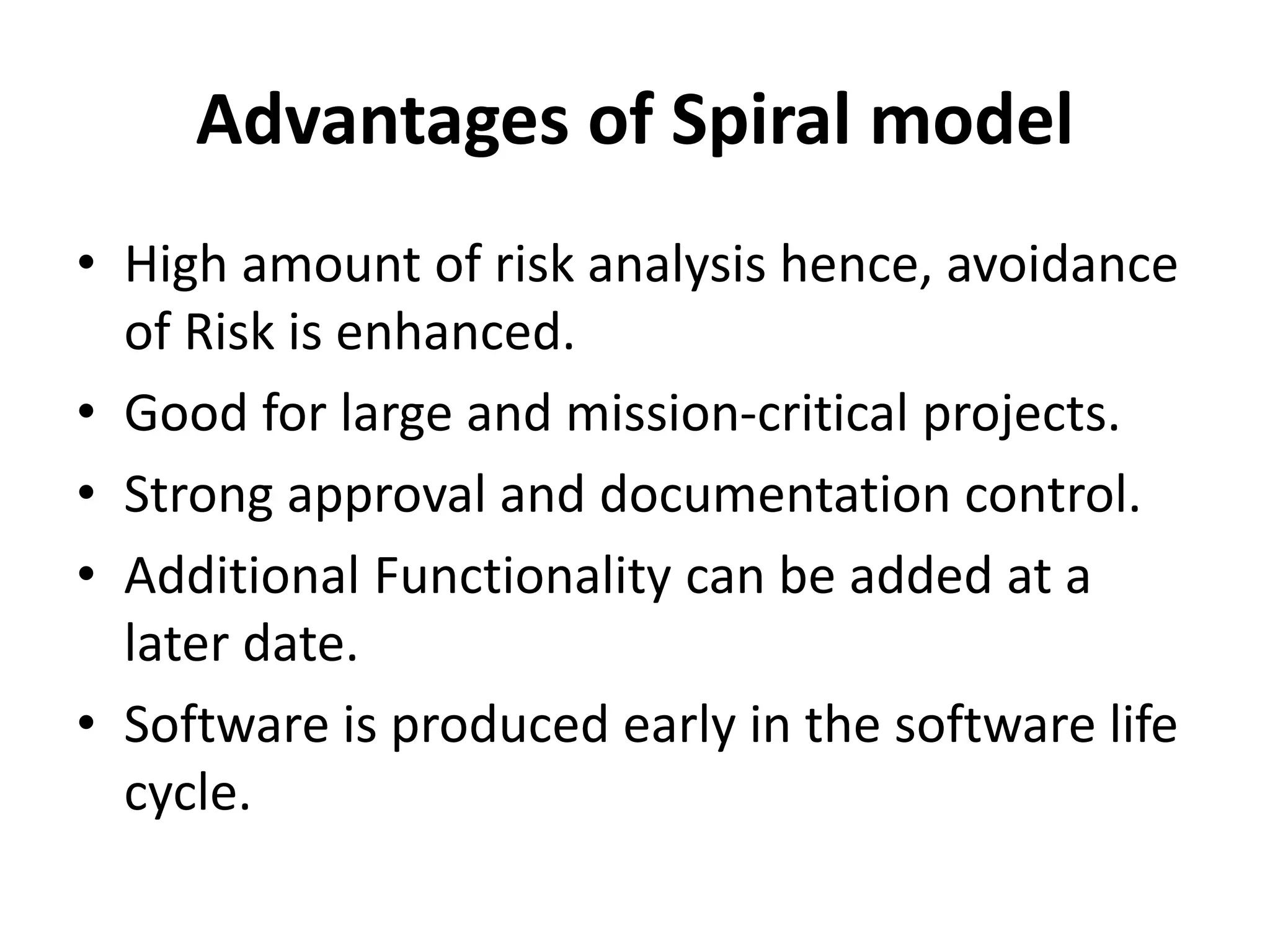 Advantages of Spiral model
• High amount of risk analysis hence, avoidance
of Risk is enhanced.
• Good for large and mission-critical projects.
• Strong approval and documentation control.
• Additional Functionality can be added at a
later date.
• Software is produced early in the software life
cycle.
 