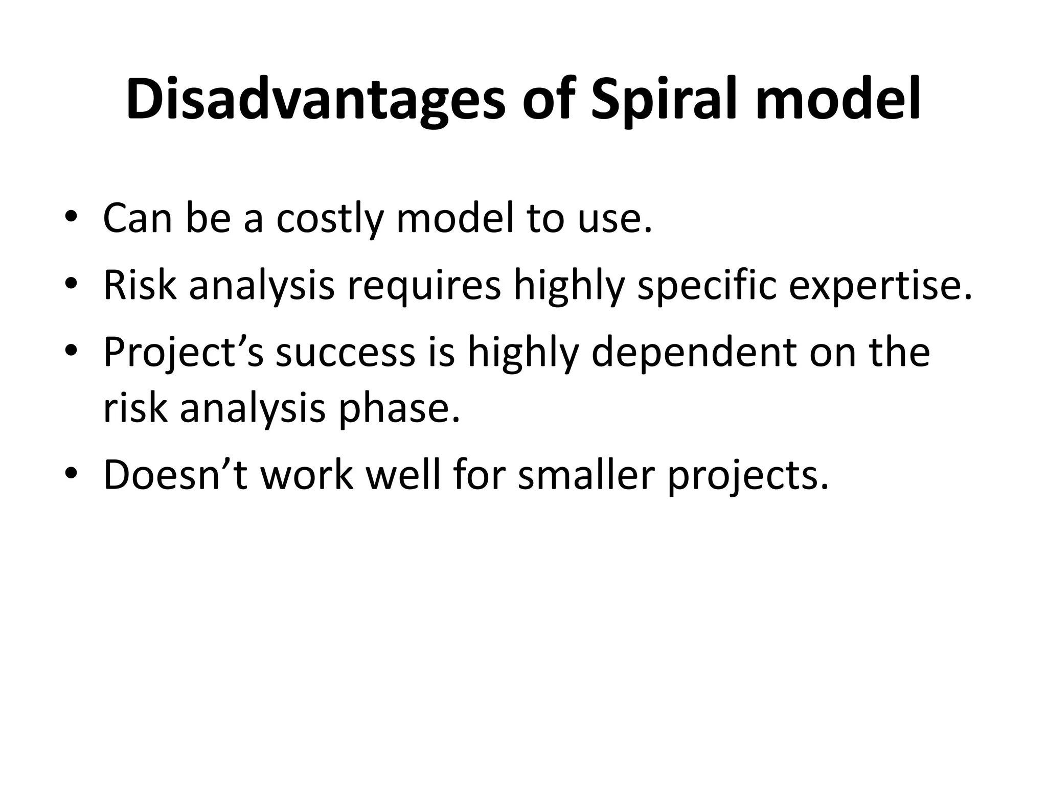 Disadvantages of Spiral model
• Can be a costly model to use.
• Risk analysis requires highly specific expertise.
• Project’s success is highly dependent on the
risk analysis phase.
• Doesn’t work well for smaller projects.
 