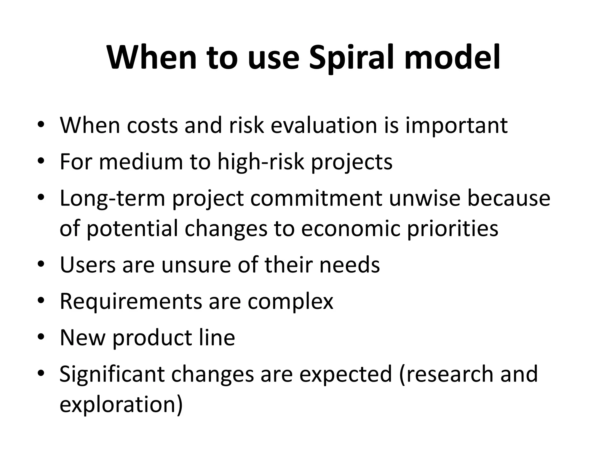When to use Spiral model
• When costs and risk evaluation is important
• For medium to high-risk projects
• Long-term project commitment unwise because
of potential changes to economic priorities
• Users are unsure of their needs
• Requirements are complex
• New product line
• Significant changes are expected (research and
exploration)
 