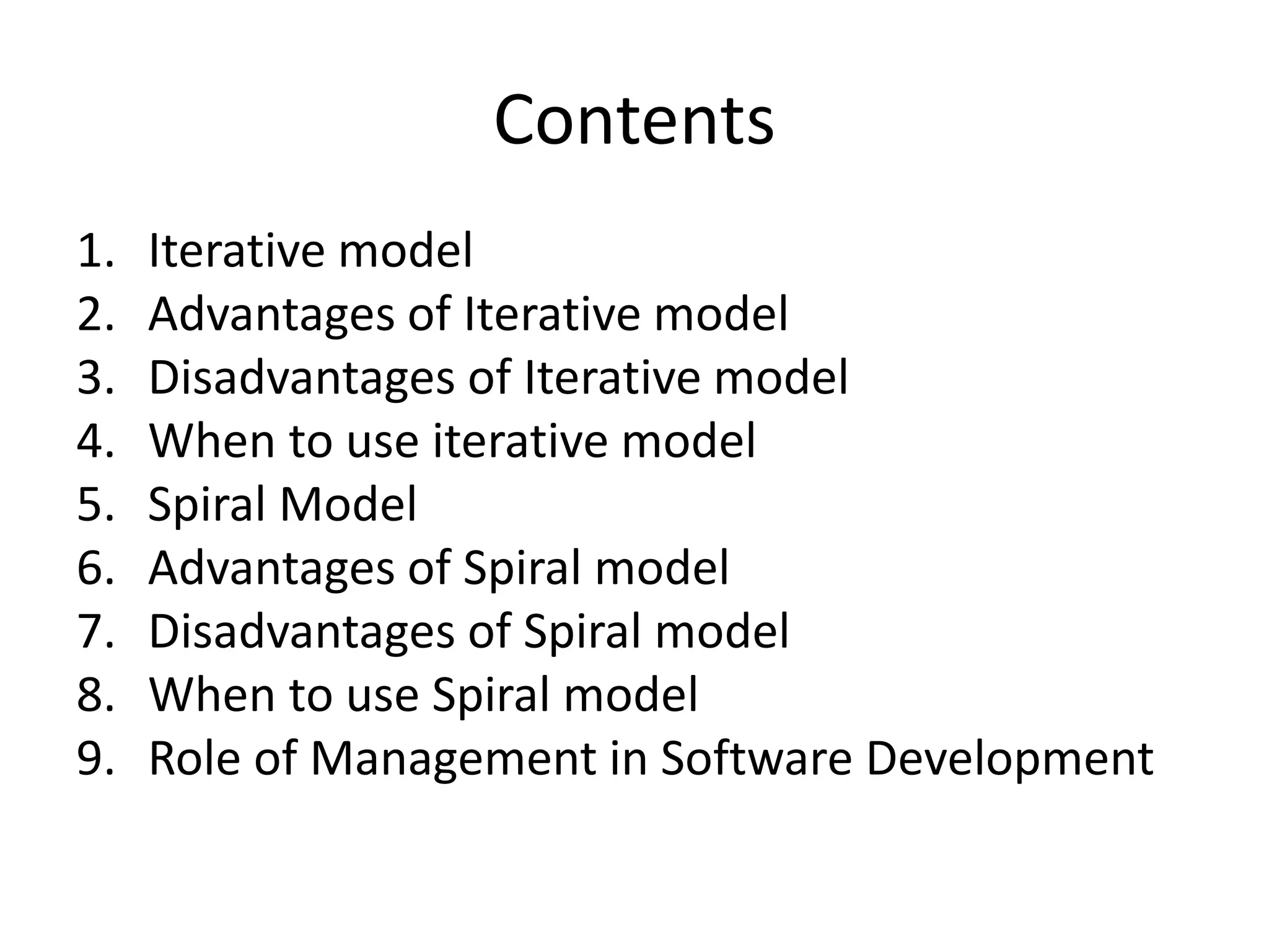 Contents
1. Iterative model
2. Advantages of Iterative model
3. Disadvantages of Iterative model
4. When to use iterative model
5. Spiral Model
6. Advantages of Spiral model
7. Disadvantages of Spiral model
8. When to use Spiral model
9. Role of Management in Software Development
 