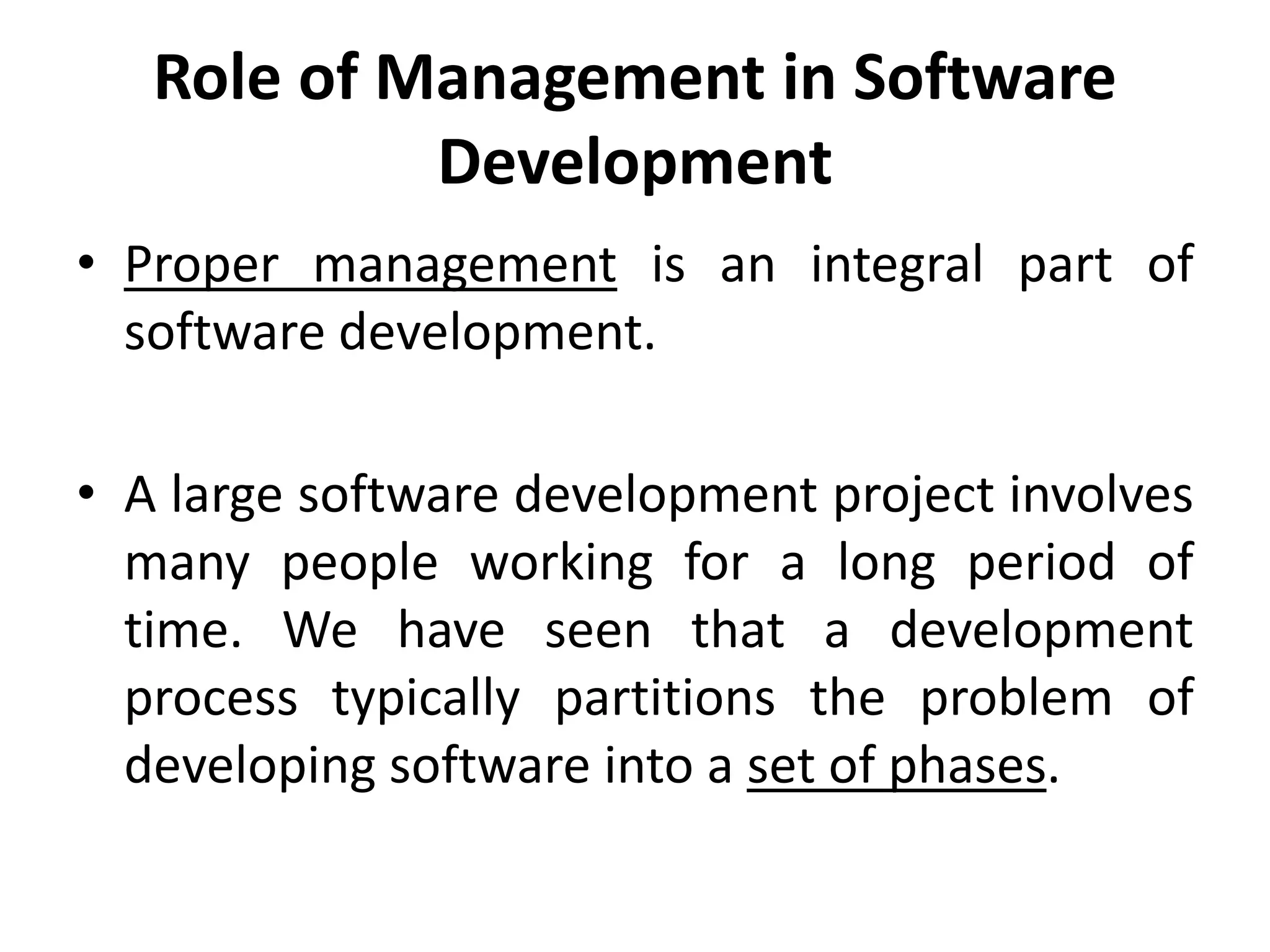 Role of Management in Software
Development
• Proper management is an integral part of
software development.
• A large software development project involves
many people working for a long period of
time. We have seen that a development
process typically partitions the problem of
developing software into a set of phases.
 