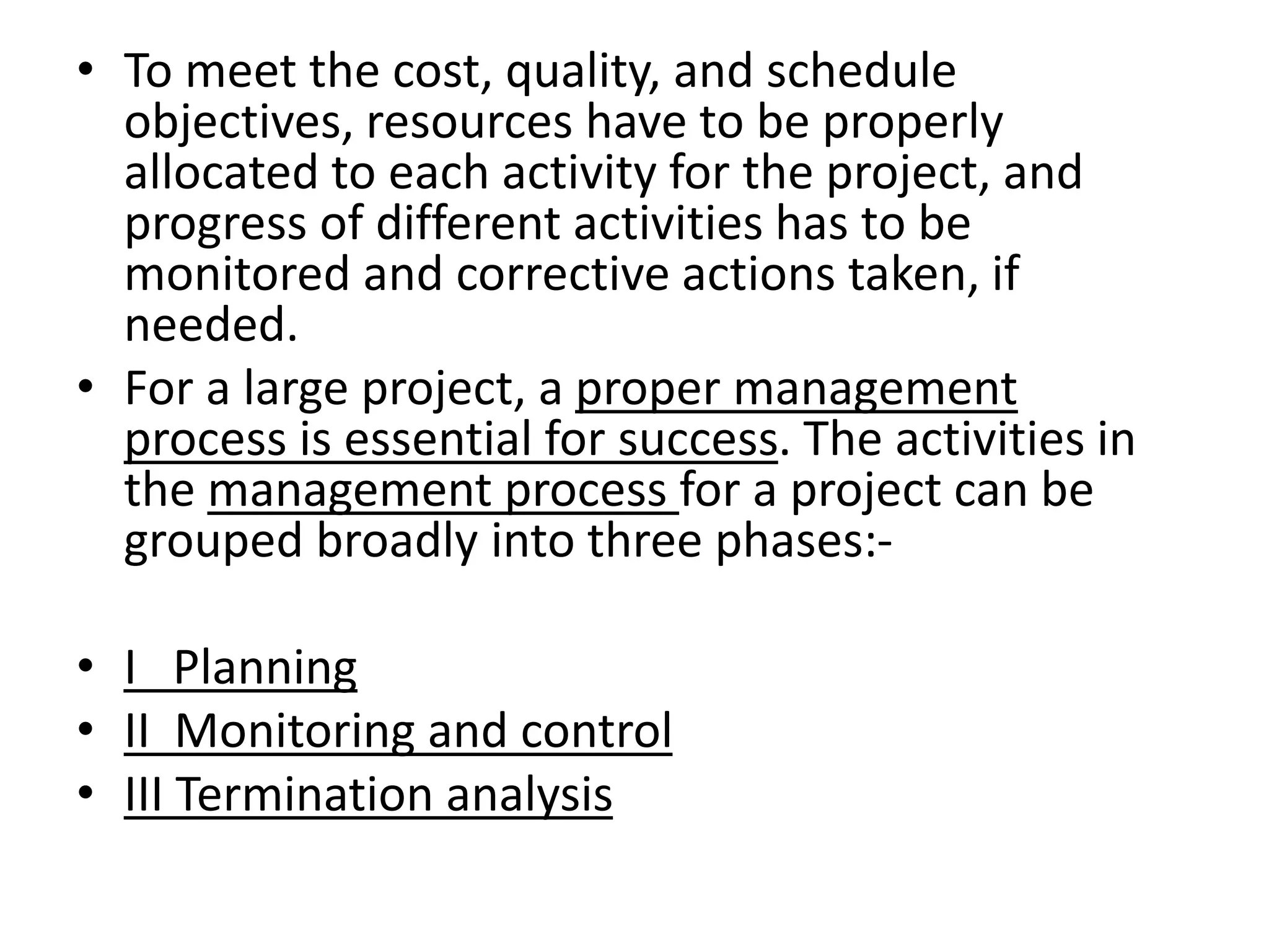 • To meet the cost, quality, and schedule
objectives, resources have to be properly
allocated to each activity for the project, and
progress of different activities has to be
monitored and corrective actions taken, if
needed.
• For a large project, a proper management
process is essential for success. The activities in
the management process for a project can be
grouped broadly into three phases:-
• I Planning
• II Monitoring and control
• III Termination analysis
 