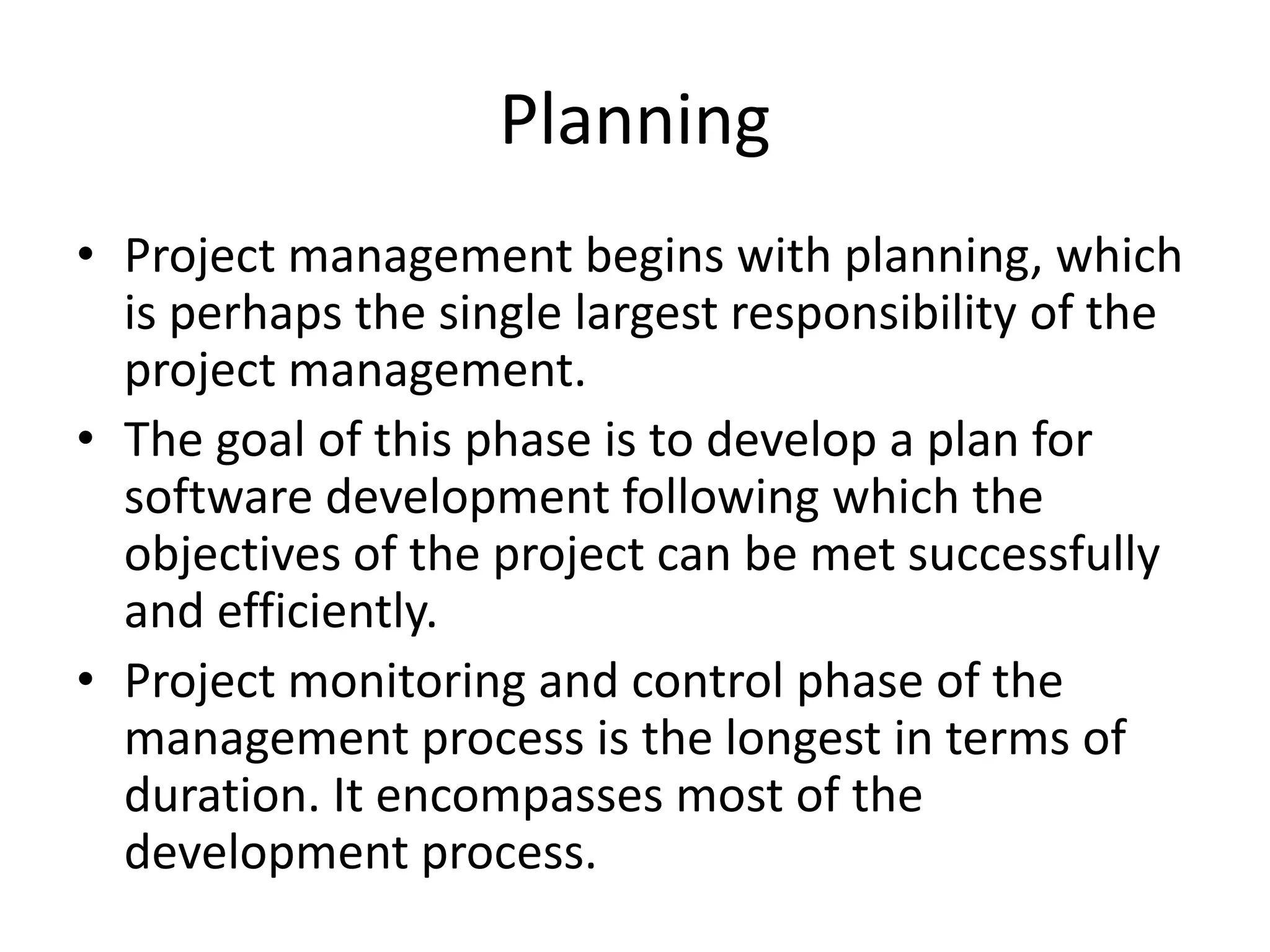 Planning
• Project management begins with planning, which
is perhaps the single largest responsibility of the
project management.
• The goal of this phase is to develop a plan for
software development following which the
objectives of the project can be met successfully
and efficiently.
• Project monitoring and control phase of the
management process is the longest in terms of
duration. It encompasses most of the
development process.
 