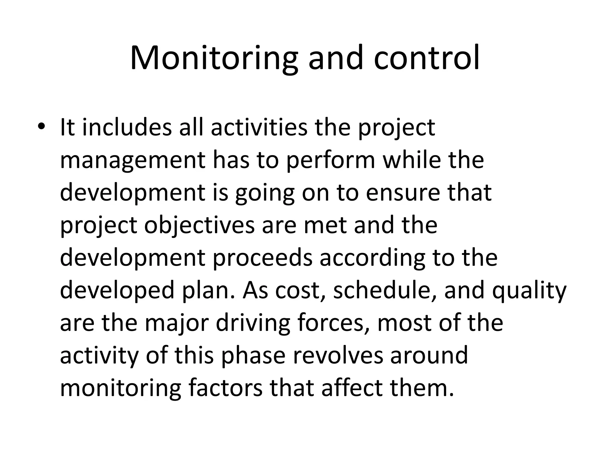 Monitoring and control
• It includes all activities the project
management has to perform while the
development is going on to ensure that
project objectives are met and the
development proceeds according to the
developed plan. As cost, schedule, and quality
are the major driving forces, most of the
activity of this phase revolves around
monitoring factors that affect them.
 