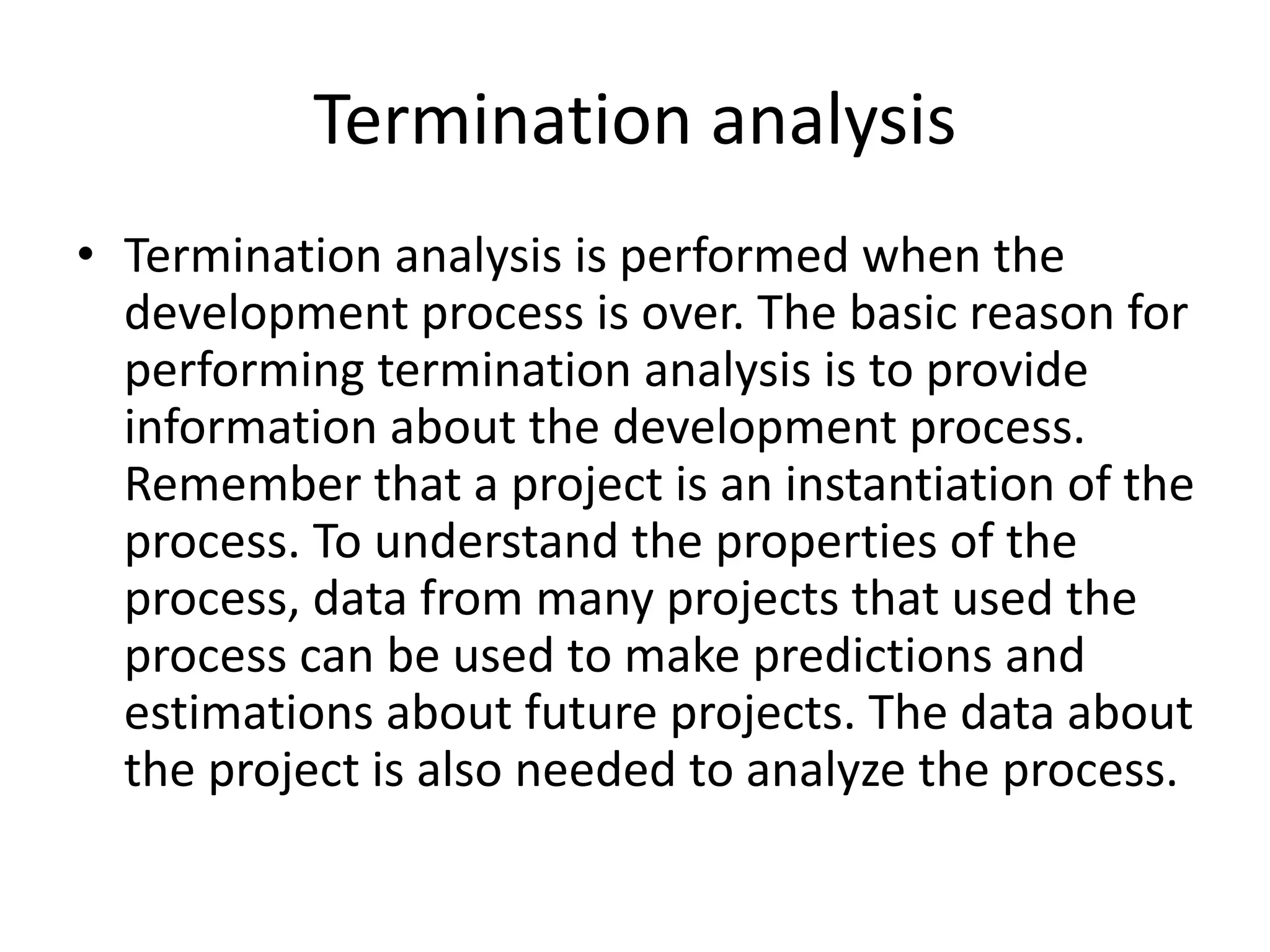 Termination analysis
• Termination analysis is performed when the
development process is over. The basic reason for
performing termination analysis is to provide
information about the development process.
Remember that a project is an instantiation of the
process. To understand the properties of the
process, data from many projects that used the
process can be used to make predictions and
estimations about future projects. The data about
the project is also needed to analyze the process.
 