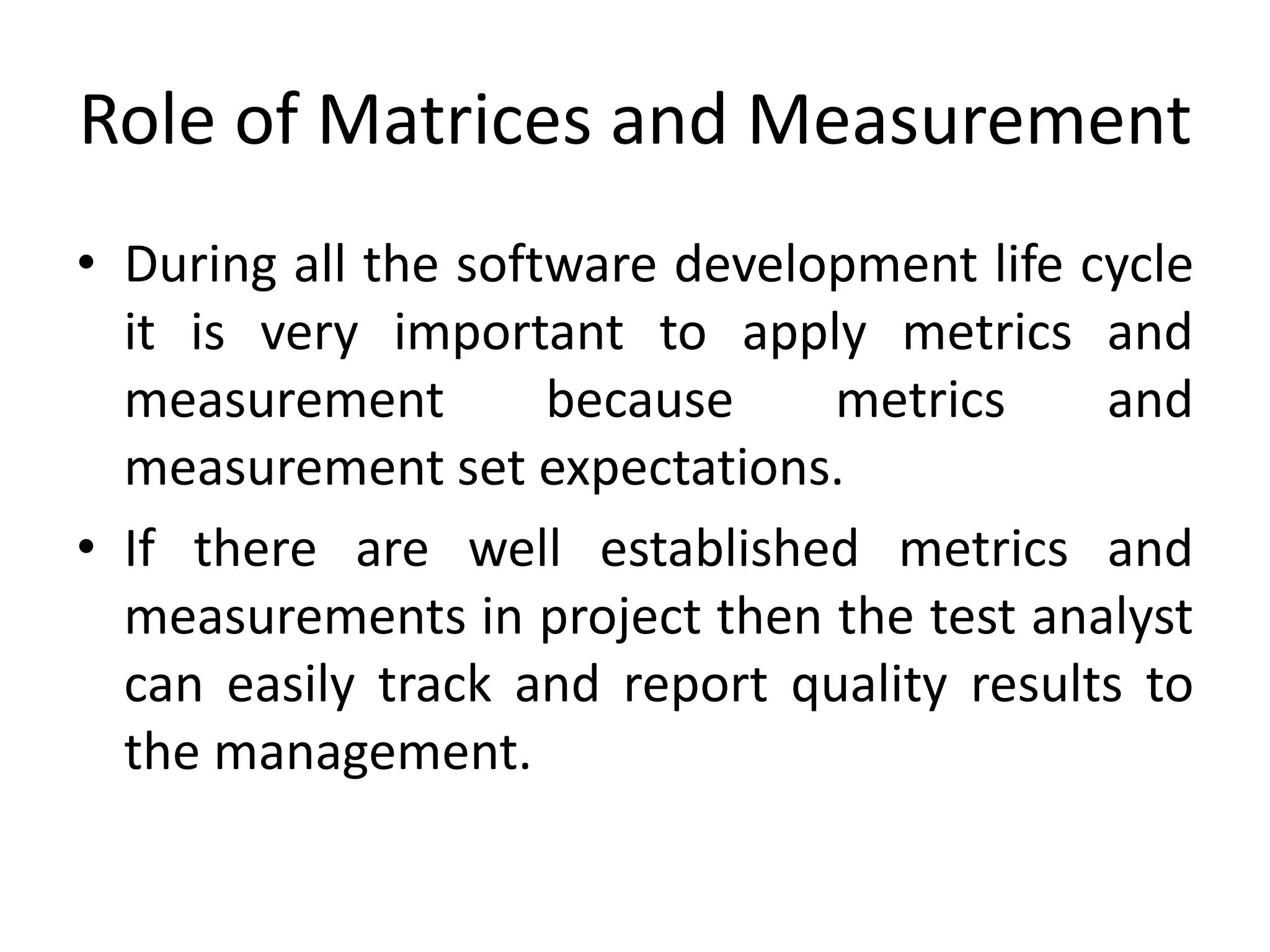 Role of Matrices and Measurement
• During all the software development life cycle
it is very important to apply metrics and
measurement because metrics and
measurement set expectations.
• If there are well established metrics and
measurements in project then the test analyst
can easily track and report quality results to
the management.
 