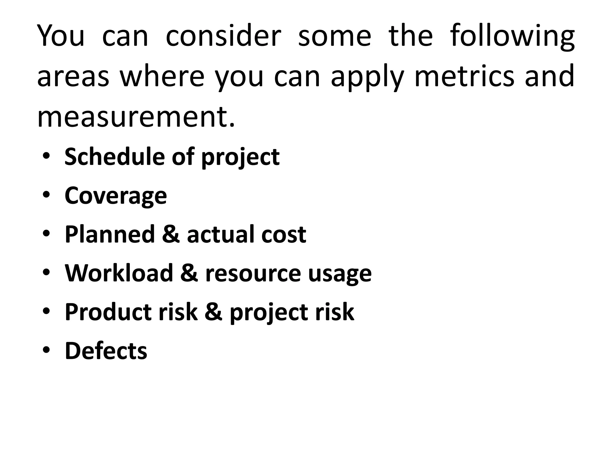 You can consider some the following
areas where you can apply metrics and
measurement.
• Schedule of project
• Coverage
• Planned & actual cost
• Workload & resource usage
• Product risk & project risk
• Defects
 