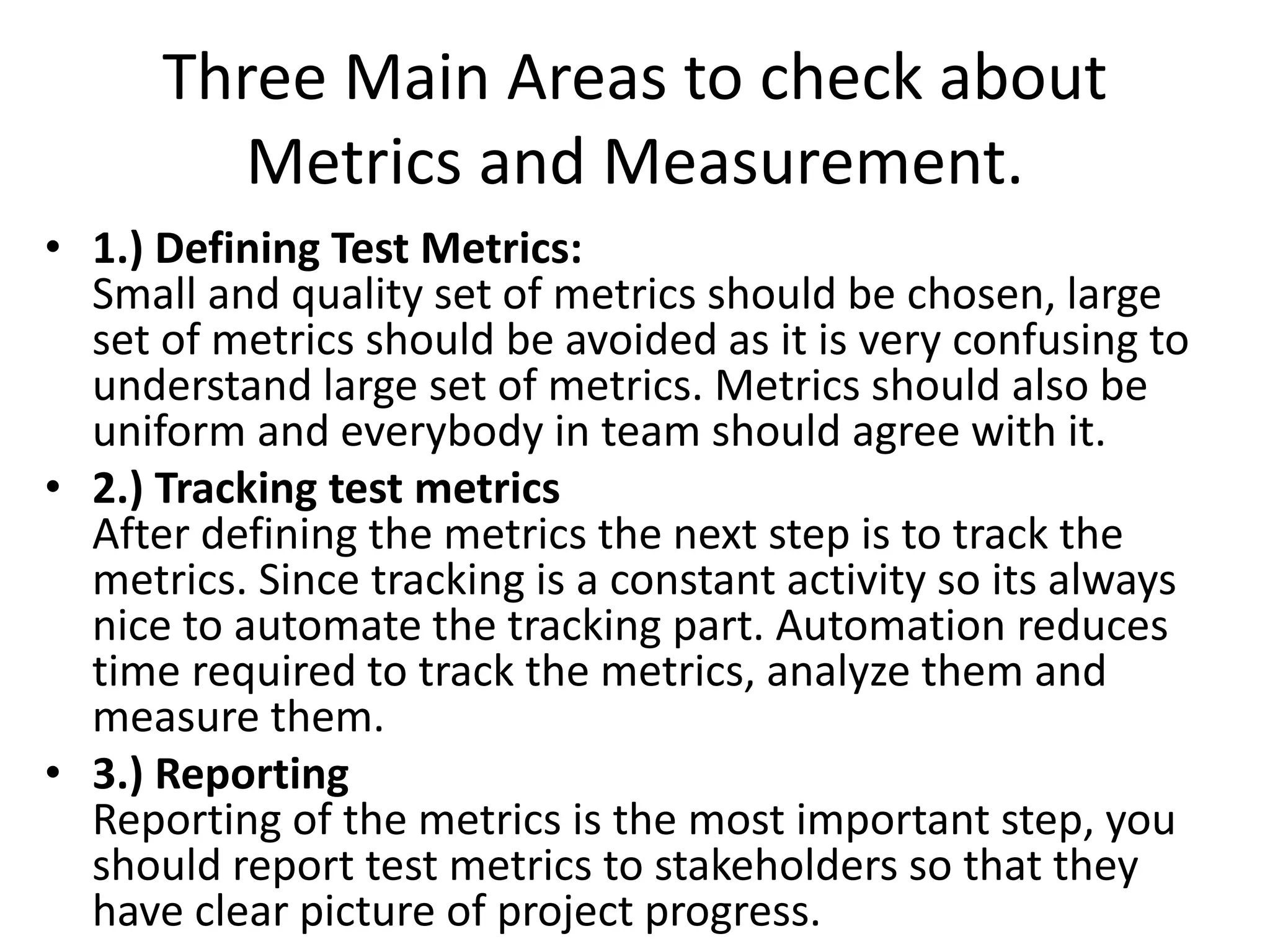 Three Main Areas to check about
Metrics and Measurement.
• 1.) Defining Test Metrics:
Small and quality set of metrics should be chosen, large
set of metrics should be avoided as it is very confusing to
understand large set of metrics. Metrics should also be
uniform and everybody in team should agree with it.
• 2.) Tracking test metrics
After defining the metrics the next step is to track the
metrics. Since tracking is a constant activity so its always
nice to automate the tracking part. Automation reduces
time required to track the metrics, analyze them and
measure them.
• 3.) Reporting
Reporting of the metrics is the most important step, you
should report test metrics to stakeholders so that they
have clear picture of project progress.
 