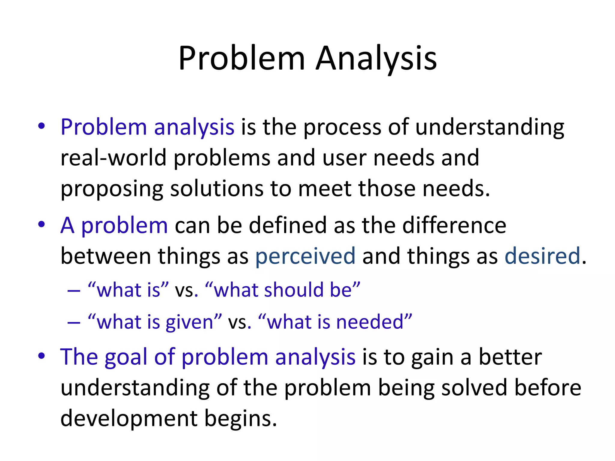 Problem Analysis
• Problem analysis is the process of understanding
real-world problems and user needs and
proposing solutions to meet those needs.
• A problem can be defined as the difference
between things as perceived and things as desired.
– “what is” vs. “what should be”
– “what is given” vs. “what is needed”
• The goal of problem analysis is to gain a better
understanding of the problem being solved before
development begins.
 