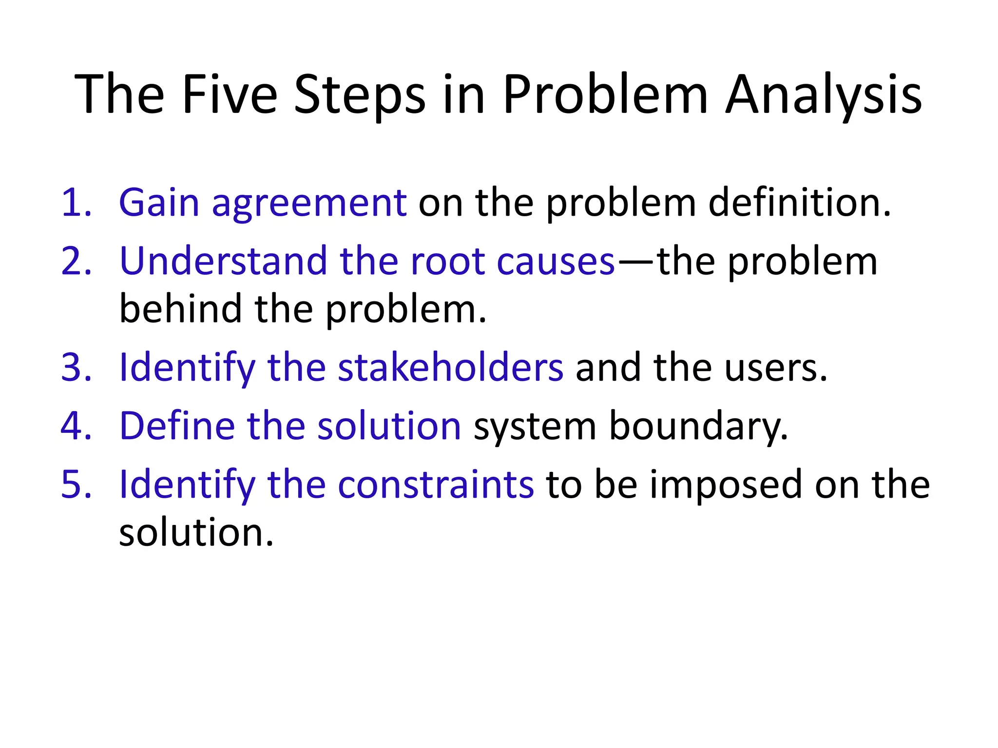 The Five Steps in Problem Analysis
1. Gain agreement on the problem definition.
2. Understand the root causes—the problem
behind the problem.
3. Identify the stakeholders and the users.
4. Define the solution system boundary.
5. Identify the constraints to be imposed on the
solution.
 