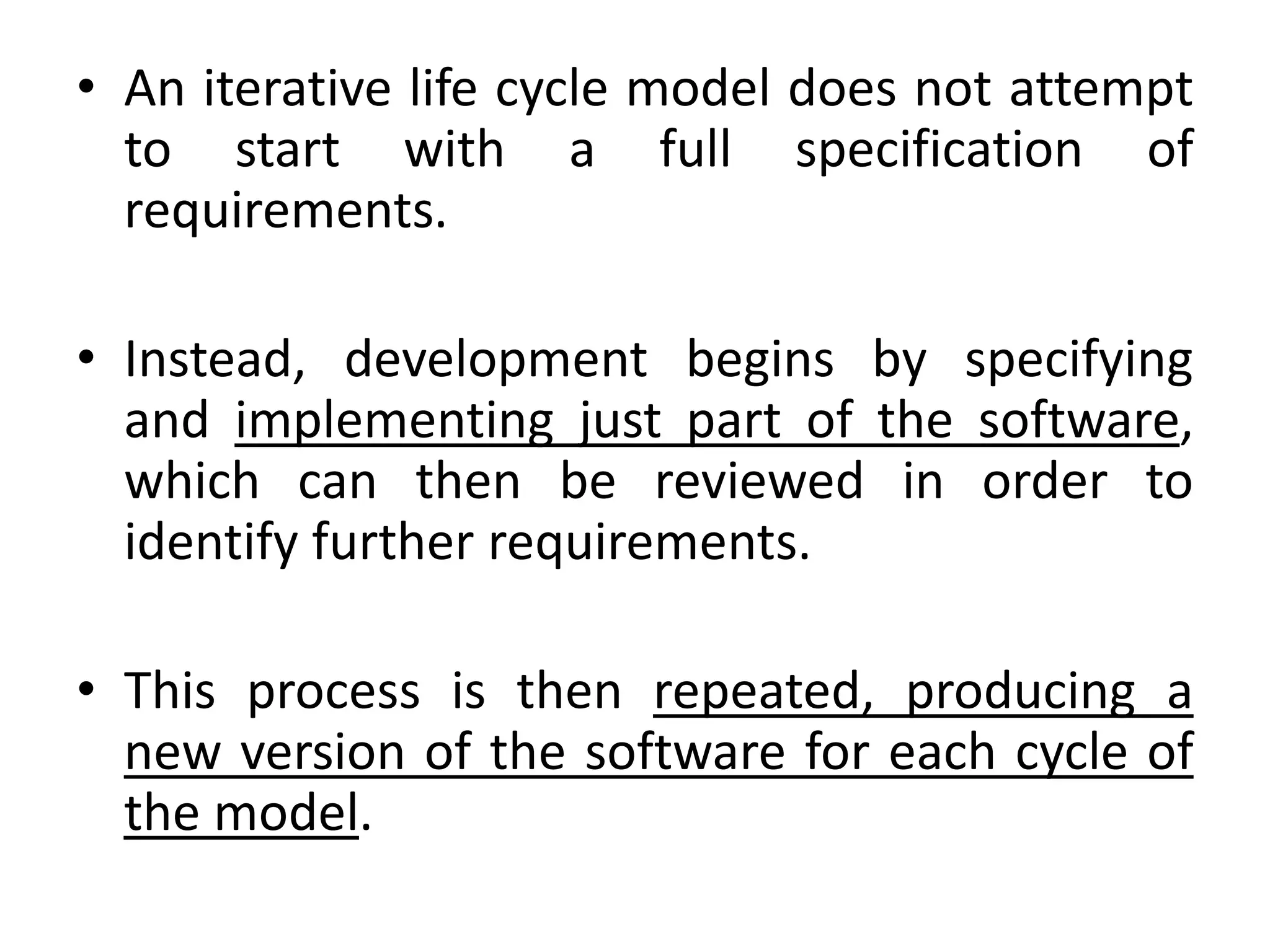 • An iterative life cycle model does not attempt
to start with a full specification of
requirements.
• Instead, development begins by specifying
and implementing just part of the software,
which can then be reviewed in order to
identify further requirements.
• This process is then repeated, producing a
new version of the software for each cycle of
the model.
 