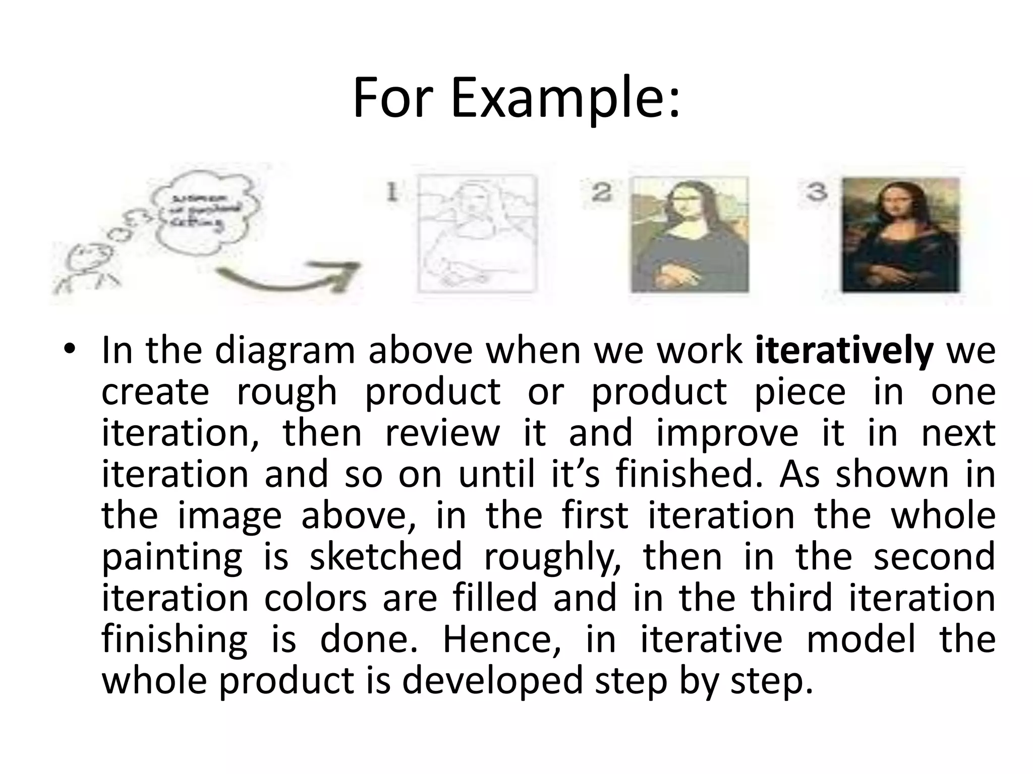 For Example:
• In the diagram above when we work iteratively we
create rough product or product piece in one
iteration, then review it and improve it in next
iteration and so on until it’s finished. As shown in
the image above, in the first iteration the whole
painting is sketched roughly, then in the second
iteration colors are filled and in the third iteration
finishing is done. Hence, in iterative model the
whole product is developed step by step.
 