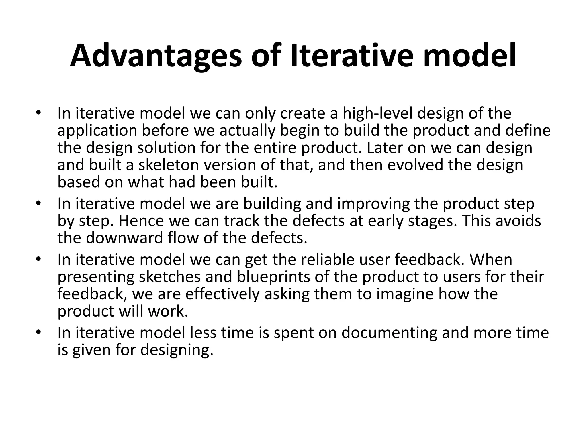 Advantages of Iterative model
• In iterative model we can only create a high-level design of the
application before we actually begin to build the product and define
the design solution for the entire product. Later on we can design
and built a skeleton version of that, and then evolved the design
based on what had been built.
• In iterative model we are building and improving the product step
by step. Hence we can track the defects at early stages. This avoids
the downward flow of the defects.
• In iterative model we can get the reliable user feedback. When
presenting sketches and blueprints of the product to users for their
feedback, we are effectively asking them to imagine how the
product will work.
• In iterative model less time is spent on documenting and more time
is given for designing.
 