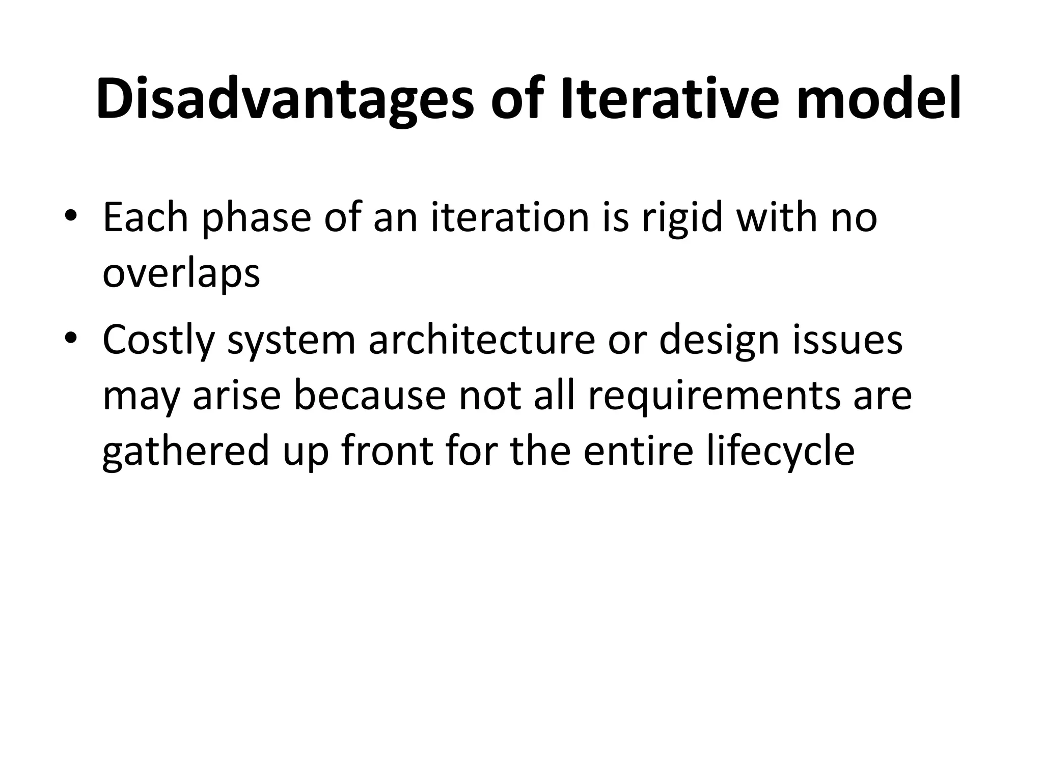 Disadvantages of Iterative model
• Each phase of an iteration is rigid with no
overlaps
• Costly system architecture or design issues
may arise because not all requirements are
gathered up front for the entire lifecycle
 