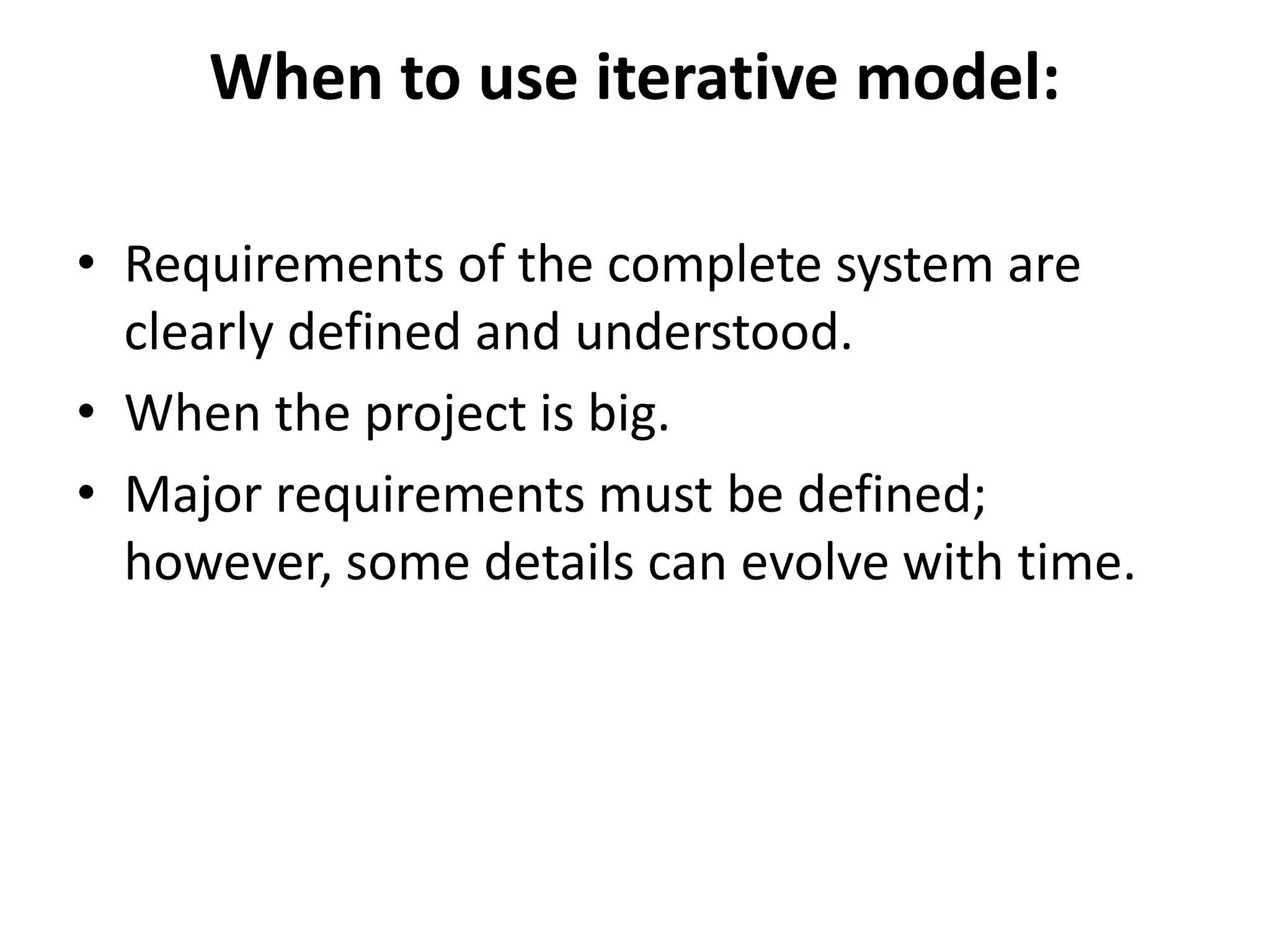 When to use iterative model:
• Requirements of the complete system are
clearly defined and understood.
• When the project is big.
• Major requirements must be defined;
however, some details can evolve with time.
 
